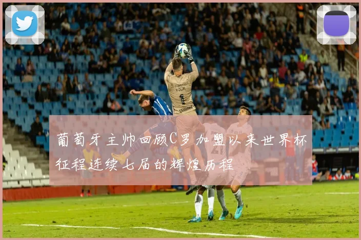 葡萄牙主帅回顾C罗加盟以来世界杯征程连续七届的辉煌历程