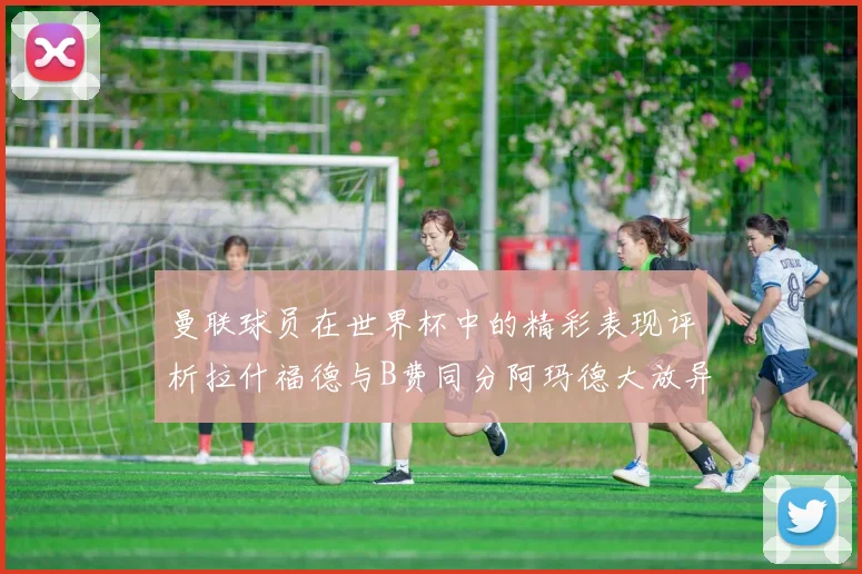 曼联球员在世界杯中的精彩表现评析拉什福德与B费同分阿玛德大放异彩