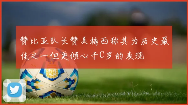 赞比亚队长赞美梅西称其为历史最佳之一但更倾心于C罗的表现