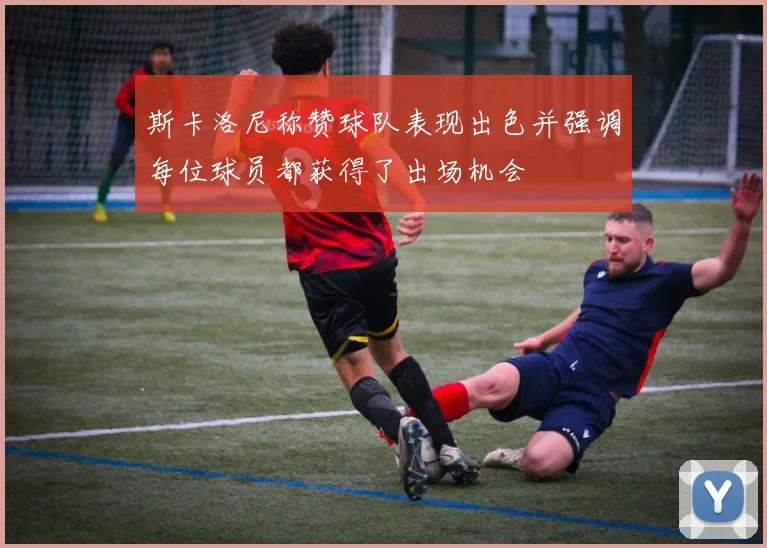 斯卡洛尼称赞球队表现出色并强调每位球员都获得了出场机会