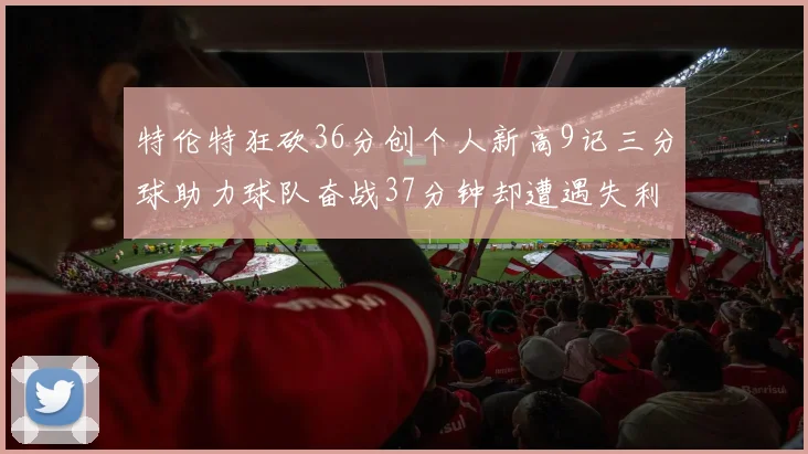 特伦特狂砍36分创个人新高9记三分球助力球队奋战37分钟却遭遇失利