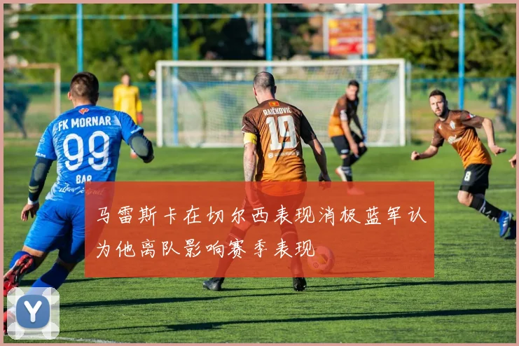 马雷斯卡在切尔西表现消极蓝军认为他离队影响赛季表现