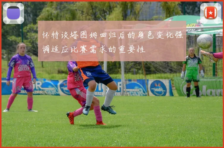 怀特谈塔图姆回归后的角色变化强调适应比赛需求的重要性