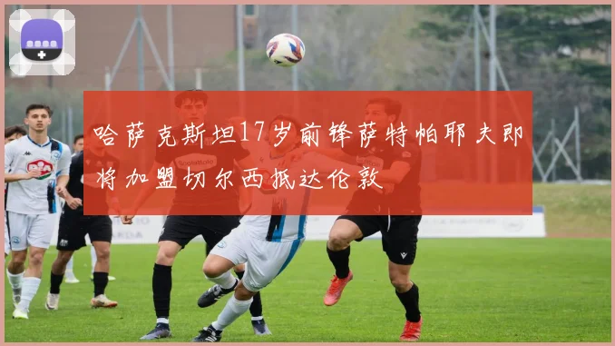 哈萨克斯坦17岁前锋萨特帕耶夫即将加盟切尔西抵达伦敦