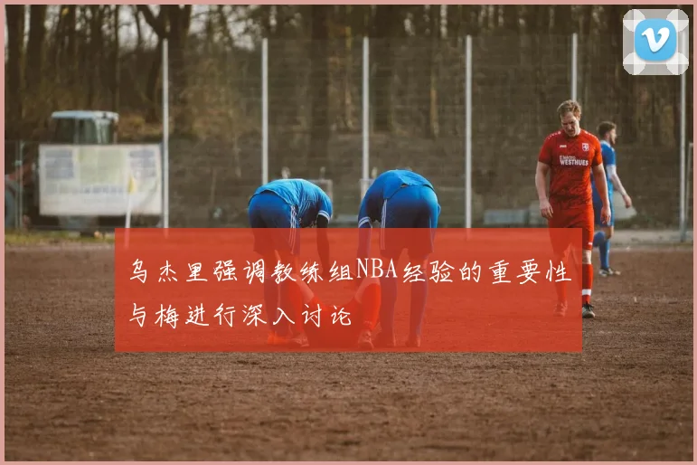 乌杰里强调教练组NBA经验的重要性与梅进行深入讨论