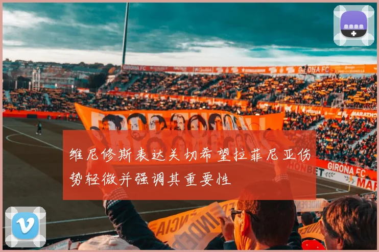 维尼修斯表达关切希望拉菲尼亚伤势轻微并强调其重要性
