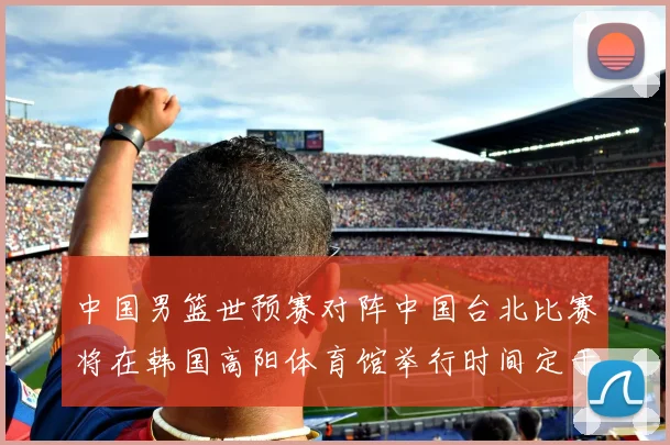中国男篮世预赛对阵中国台北比赛将在韩国高阳体育馆举行时间定于7月6日