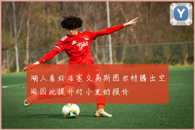 湖人看好活塞交易斯图尔特腾出空间因此提升对小里的报价