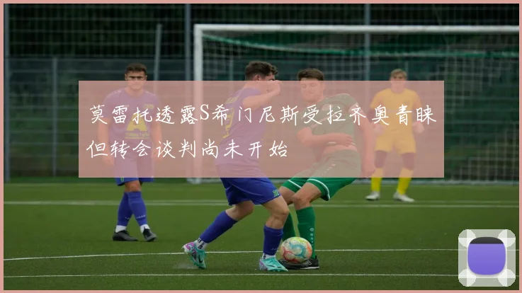 莫雷托透露S希门尼斯受拉齐奥青睐但转会谈判尚未开始