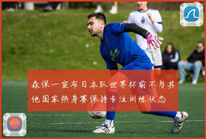 森保一宣布日本队世界杯前不与其他国家热身赛保持专注训练状态