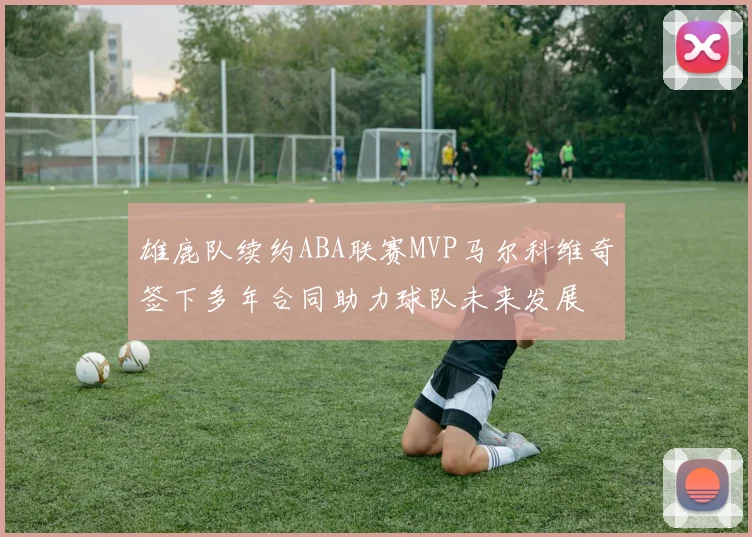 雄鹿队续约ABA联赛MVP马尔科维奇签下多年合同助力球队未来发展