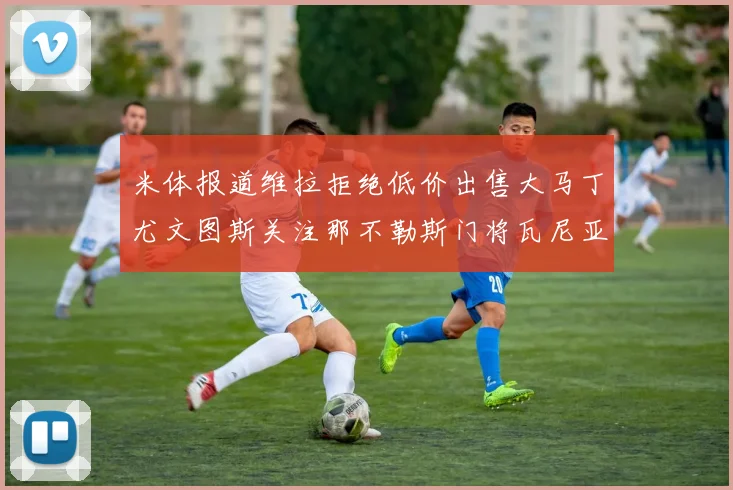 米体报道维拉拒绝低价出售大马丁尤文图斯关注那不勒斯门将瓦尼亚