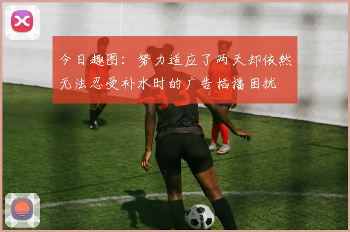 今日趣图：努力适应了两天却依然无法忍受补水时的广告插播困扰