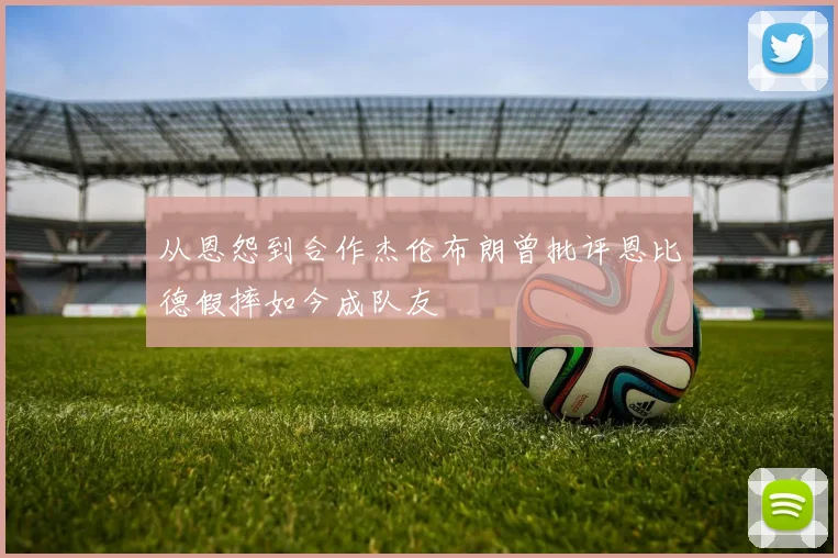 从恩怨到合作杰伦布朗曾批评恩比德假摔如今成队友